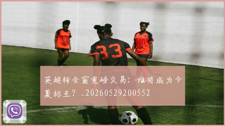 英超转会窗重磅交易:谁将成为今夏标王?_20260529200552