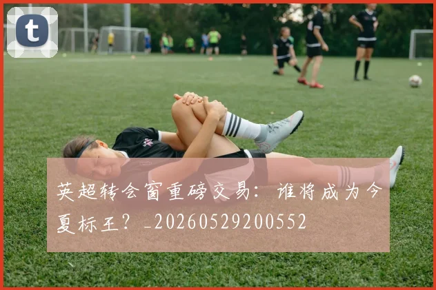 英超转会窗重磅交易：谁将成为今夏标王？_20260529200552