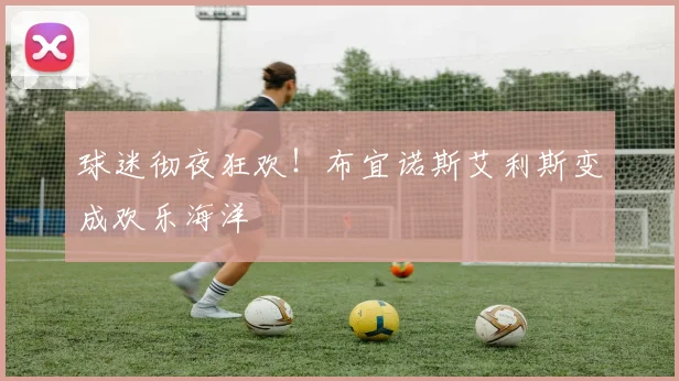 球迷彻夜狂欢!布宜诺斯艾利斯变成欢乐海洋