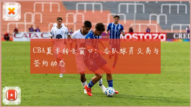 CBA夏季转会窗口：各队球员交易与签约动态