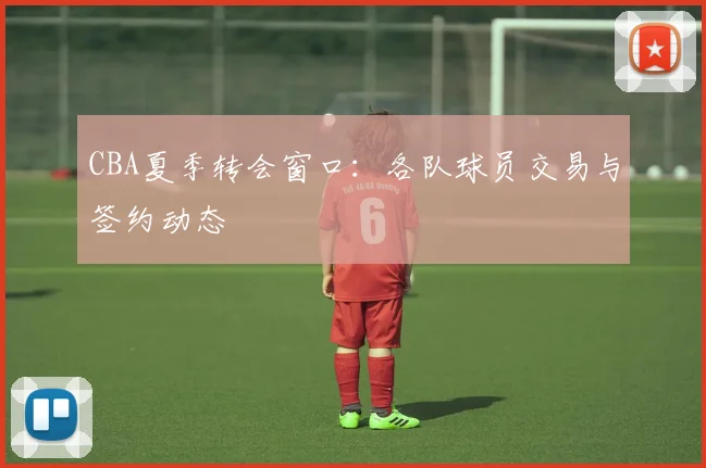 CBA夏季转会窗口:各队球员交易与签约动态
