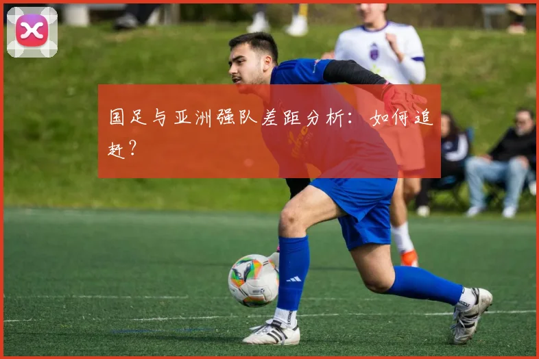 国足与亚洲强队差距分析:如何追赶?